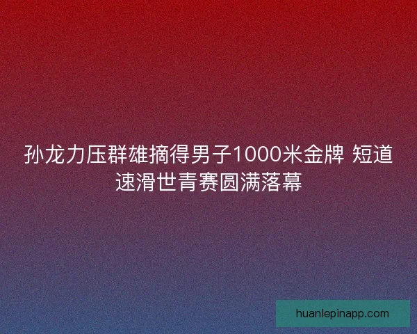 孙龙力压群雄摘得男子1000米金牌 短道速滑世青赛圆满落幕 孙龙力压群雄摘得男子1000米金牌 短道速滑世青赛圆满落幕