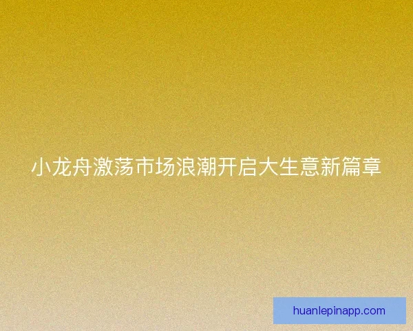 小龙舟激荡市场浪潮开启大生意新篇章 小龙舟激荡市场浪潮开启大生意新篇章