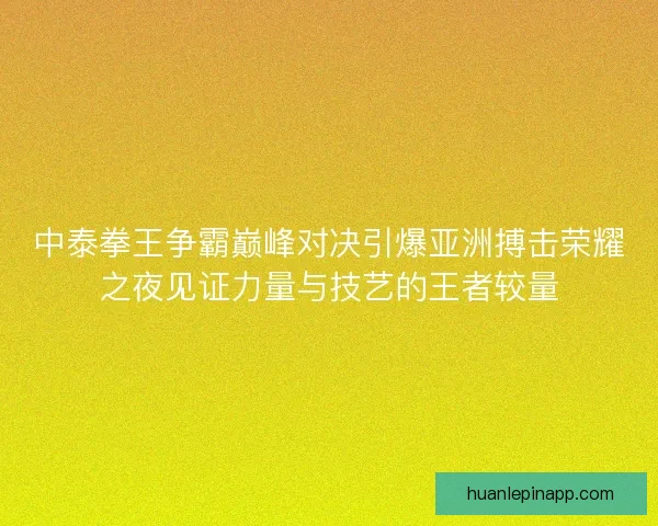 中泰拳王争霸巅峰对决引爆亚洲搏击荣耀之夜见证力量与技艺的王者较量