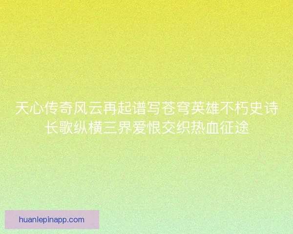 天心传奇风云再起谱写苍穹英雄不朽史诗长歌纵横三界爱恨交织热血征途