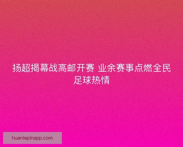 扬超揭幕战高邮开赛 业余赛事点燃全民足球热情