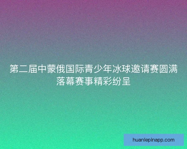第二届中蒙俄国际青少年冰球邀请赛圆满落幕赛事精彩纷呈
